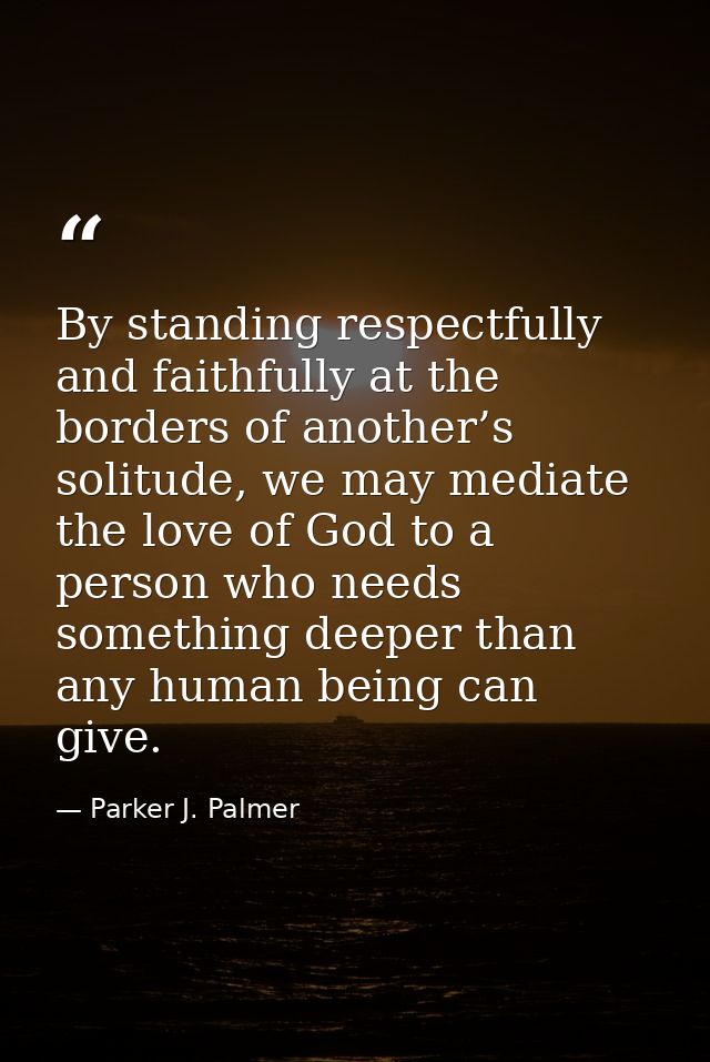 By standing respectfully and faithfully at the borders of another’s solitude, we may mediate the love of God to a person — Parker J. Palmer