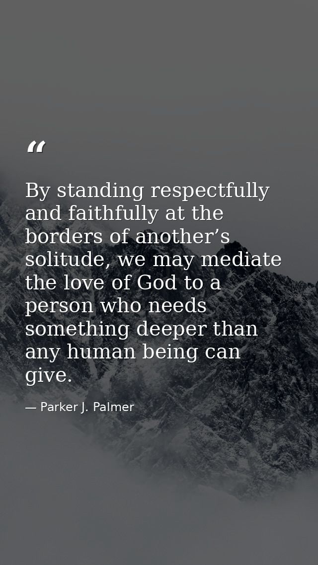 By standing respectfully and faithfully at the borders of another’s solitude, we may mediate the love of God to a person — Parker J. Palmer