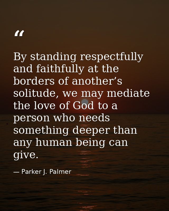 By standing respectfully and faithfully at the borders of another’s solitude, we may mediate the love of God to a person — Parker J. Palmer