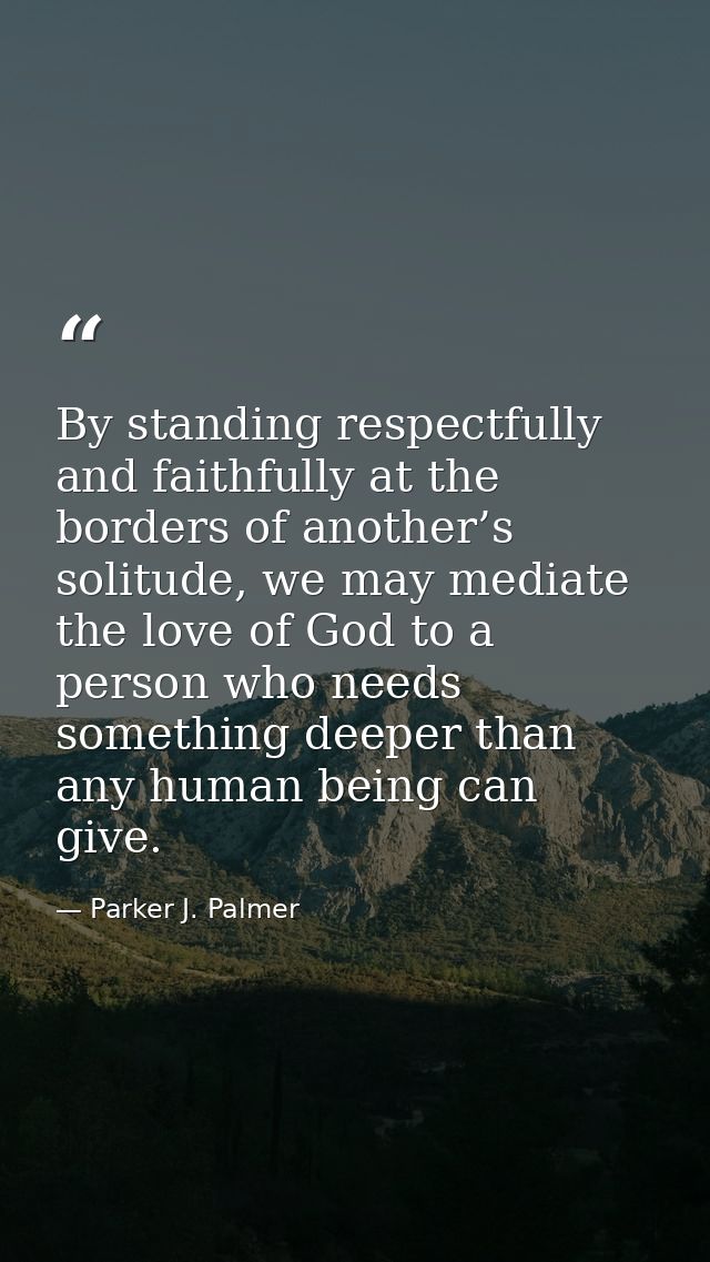 By standing respectfully and faithfully at the borders of another’s solitude, we may mediate the love of God to a person — Parker J. Palmer