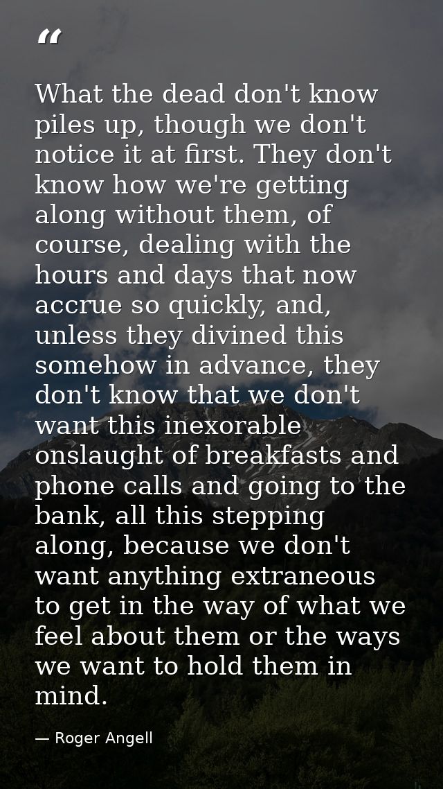 What the dead don't know piles up, though we don't notice it at first. They don't know how we're getting along without t — Roger Angell