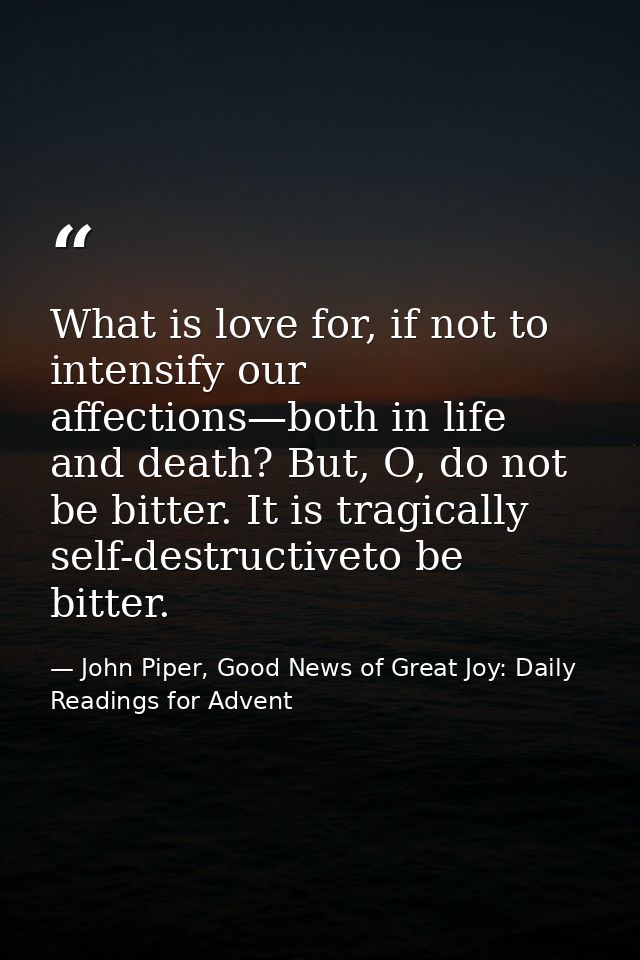 What is love for, if not to intensify our affections—both in life and death? But, O, do not be bitter. It is tragically  — John Piper, Good News of Great Joy: Daily Readings for Advent