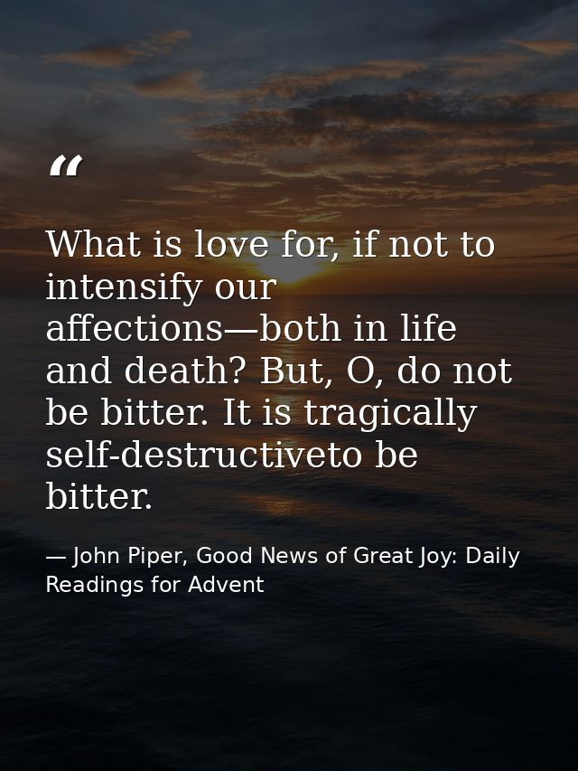 What is love for, if not to intensify our affections—both in life and death? But, O, do not be bitter. It is tragically  — John Piper, Good News of Great Joy: Daily Readings for Advent