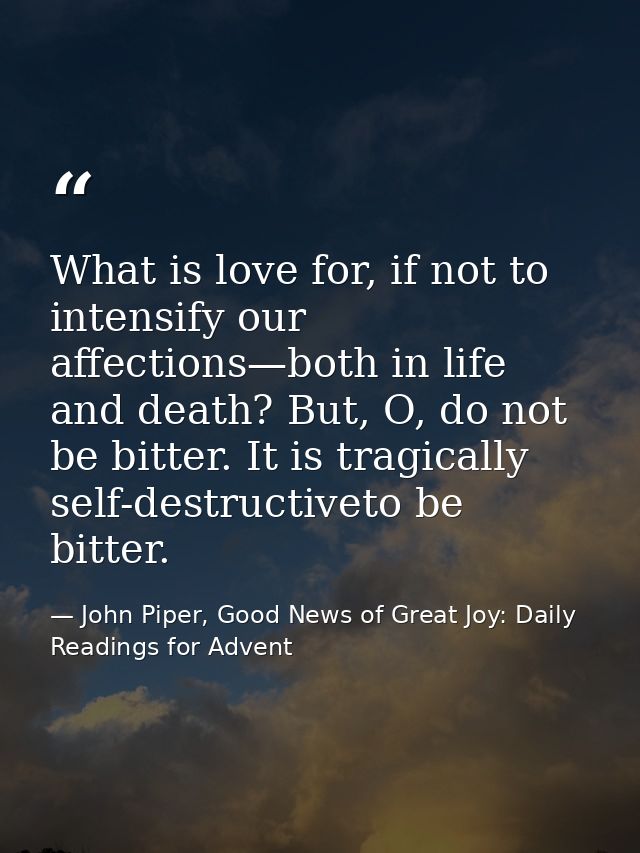 What is love for, if not to intensify our affections—both in life and death? But, O, do not be bitter. It is tragically  — John Piper, Good News of Great Joy: Daily Readings for Advent