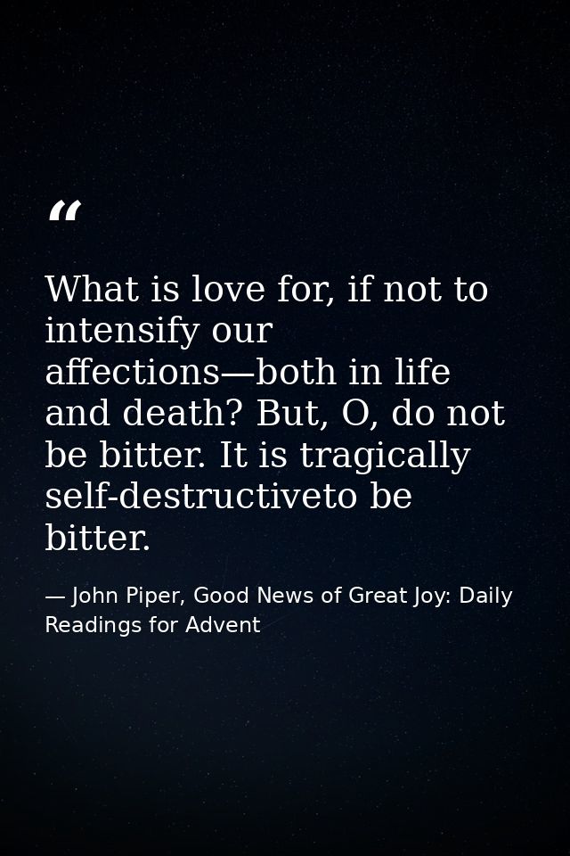 What is love for, if not to intensify our affections—both in life and death? But, O, do not be bitter. It is tragically  — John Piper, Good News of Great Joy: Daily Readings for Advent