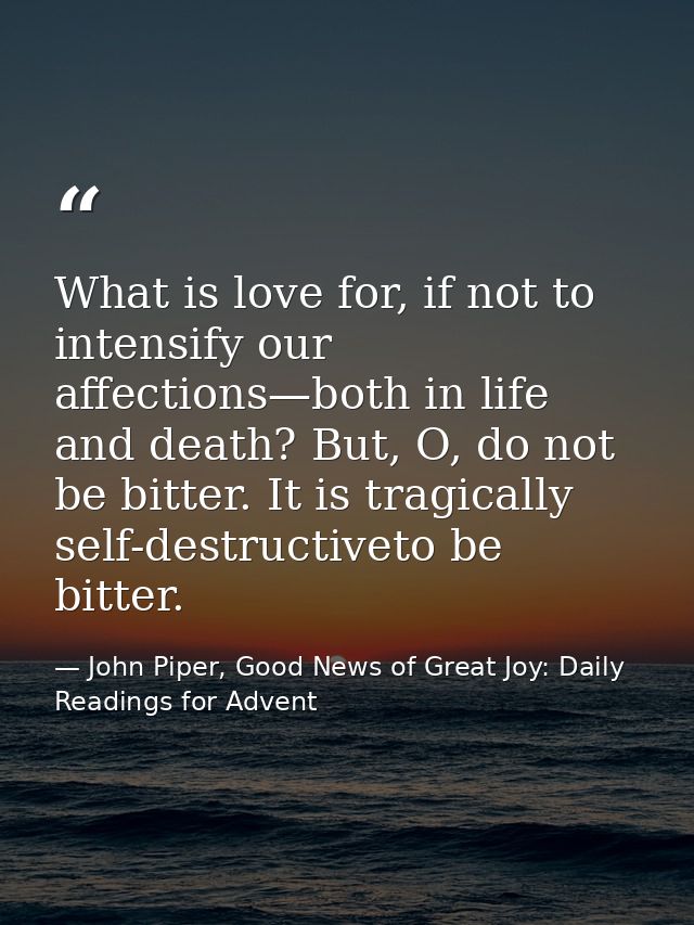 What is love for, if not to intensify our affections—both in life and death? But, O, do not be bitter. It is tragically  — John Piper, Good News of Great Joy: Daily Readings for Advent