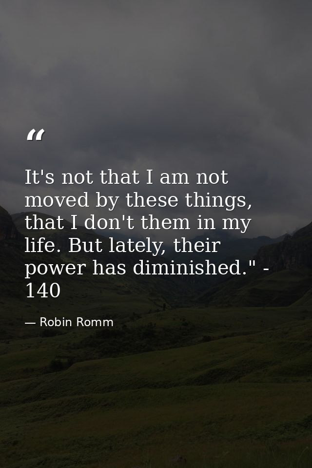 It's not that I am not moved by these things, that I don't them in my life. But lately, their power has diminished." - 1 — Robin Romm