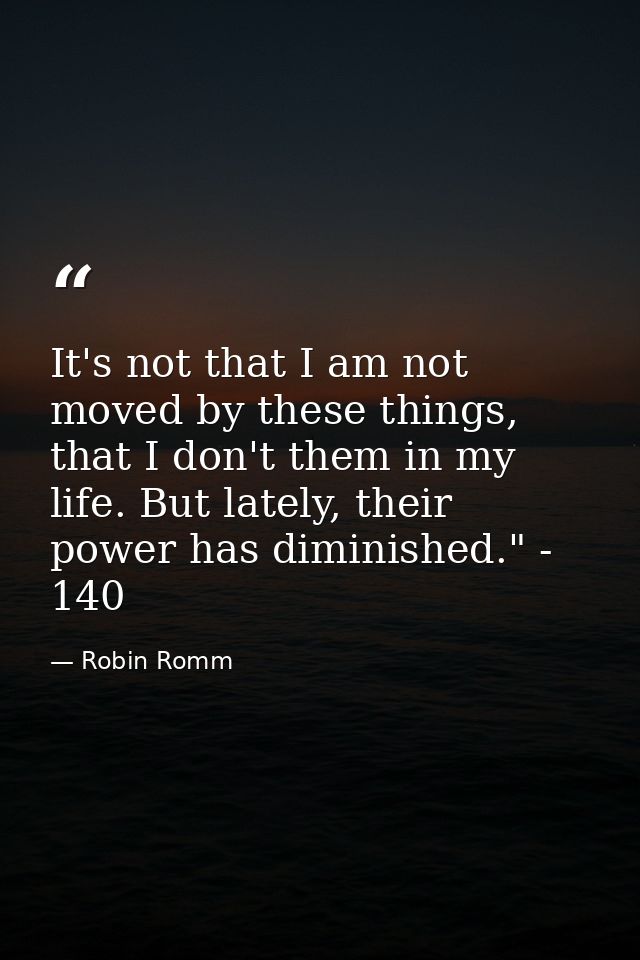 It's not that I am not moved by these things, that I don't them in my life. But lately, their power has diminished." - 1 — Robin Romm