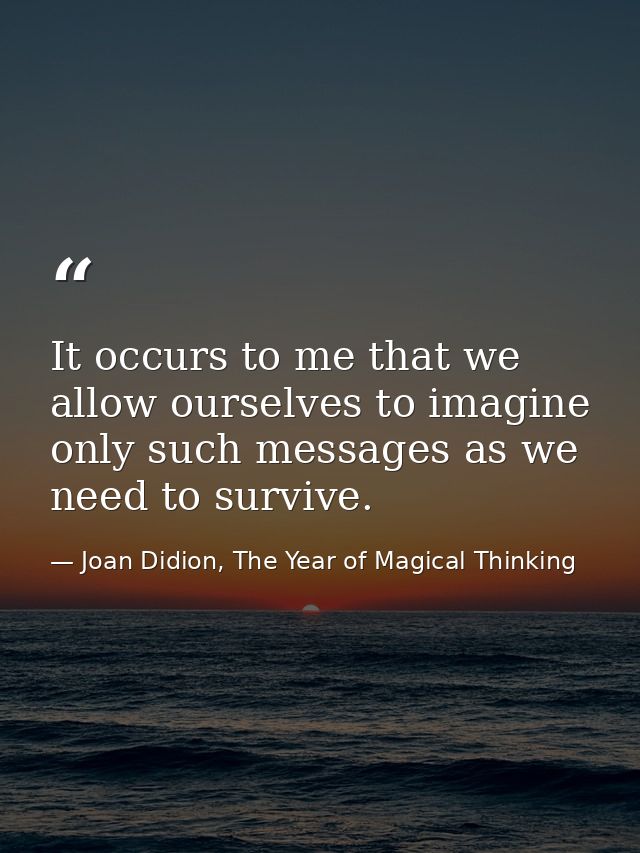 It occurs to me that we allow ourselves to imagine only such messages as we need to survive. — Joan Didion, The Year of Magical Thinking