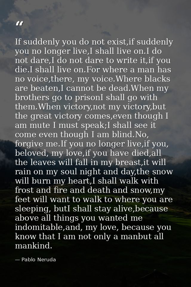 If suddenly you do not exist,if suddenly you no longer live,I shall live on.I do not dare,I do not dare to write it,if y — Pablo Neruda