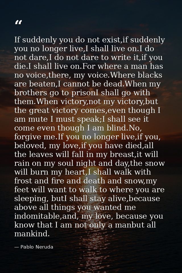 If suddenly you do not exist,if suddenly you no longer live,I shall live on.I do not dare,I do not dare to write it,if y — Pablo Neruda