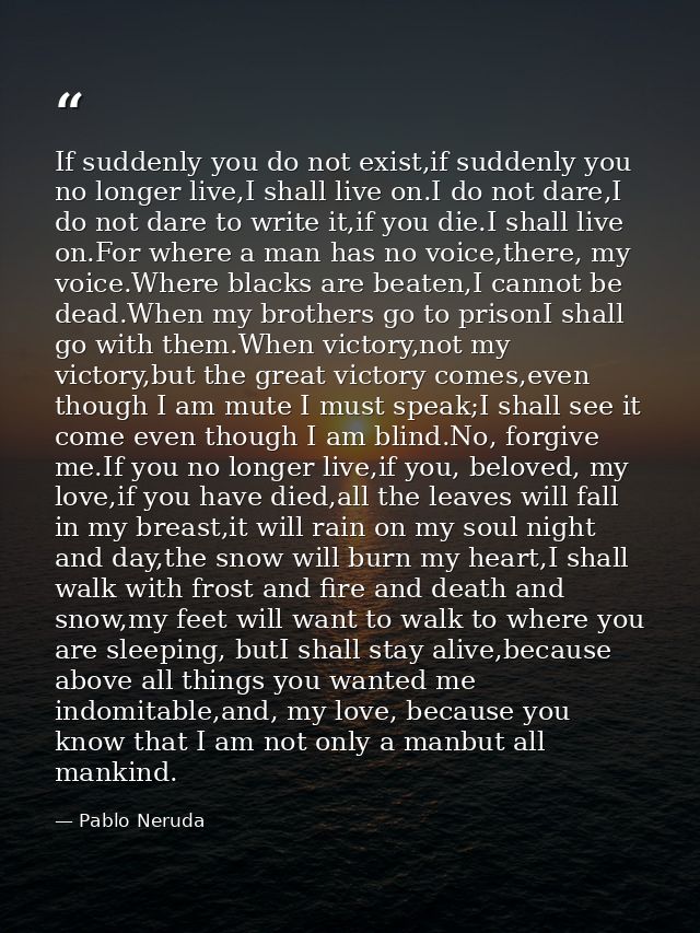 If suddenly you do not exist,if suddenly you no longer live,I shall live on.I do not dare,I do not dare to write it,if y — Pablo Neruda