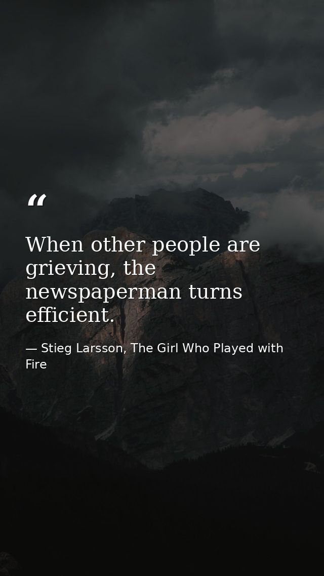 When other people are grieving, the newspaperman turns efficient. — Stieg Larsson, The Girl Who Played with Fire