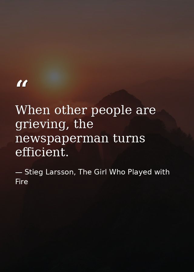 When other people are grieving, the newspaperman turns efficient. — Stieg Larsson, The Girl Who Played with Fire