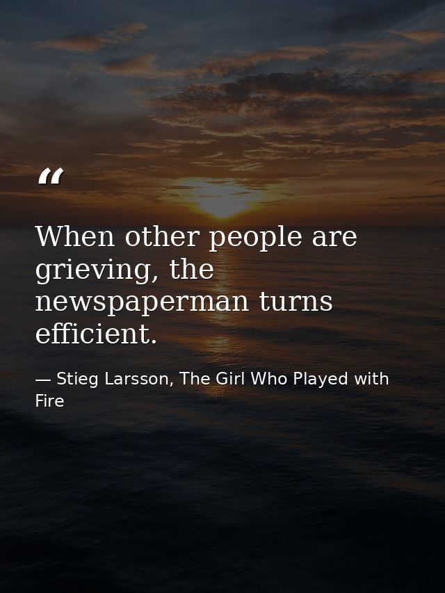 When other people are grieving, the newspaperman turns efficient. — Stieg Larsson, The Girl Who Played with Fire