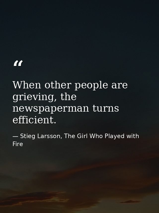 When other people are grieving, the newspaperman turns efficient. — Stieg Larsson, The Girl Who Played with Fire