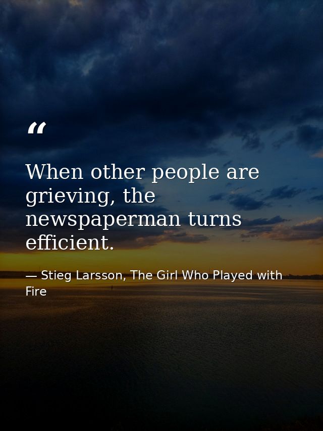 When other people are grieving, the newspaperman turns efficient. — Stieg Larsson, The Girl Who Played with Fire