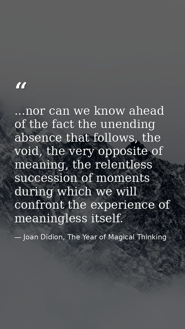...nor can we know ahead of the fact the unending absence that follows, the void, the very opposite of meaning, the rele — Joan Didion, The Year of Magical Thinking