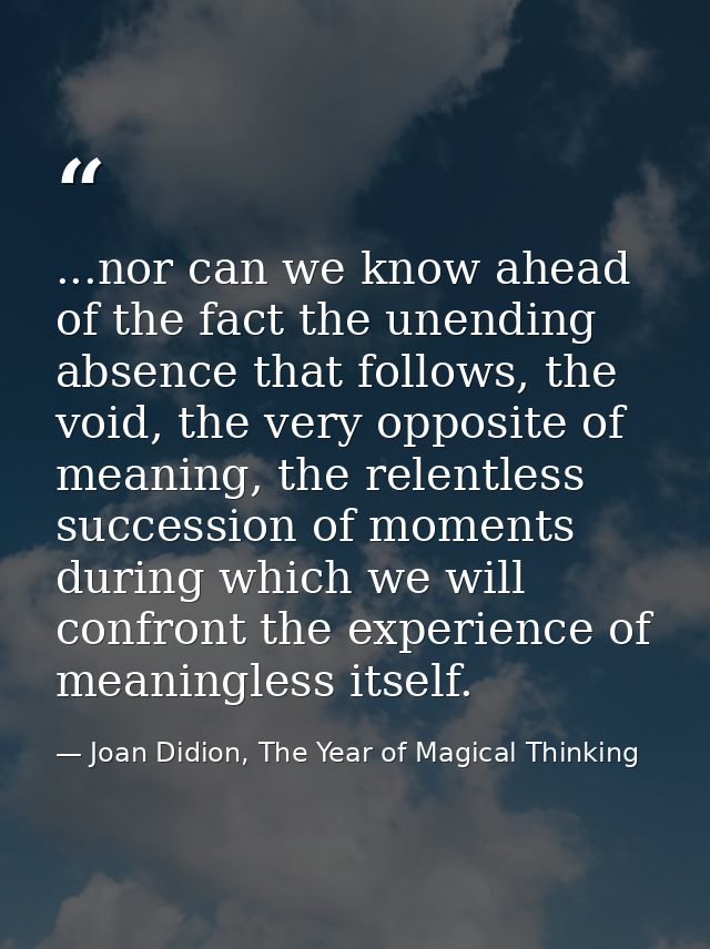 ...nor can we know ahead of the fact the unending absence that follows, the void, the very opposite of meaning, the rele — Joan Didion, The Year of Magical Thinking