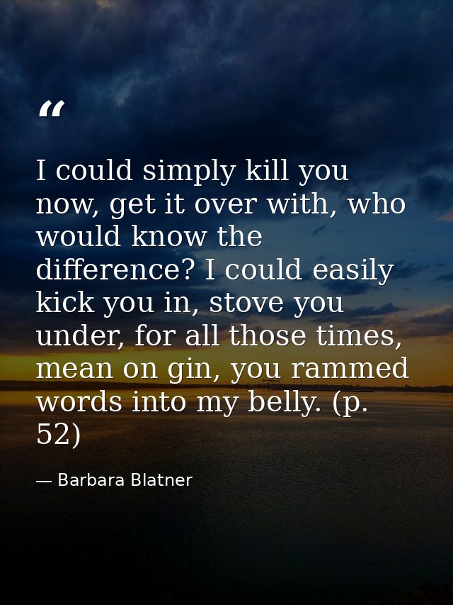 I could simply kill you now, get it over with, who would know the difference? I could easily kick you in, stove you unde — Barbara Blatner