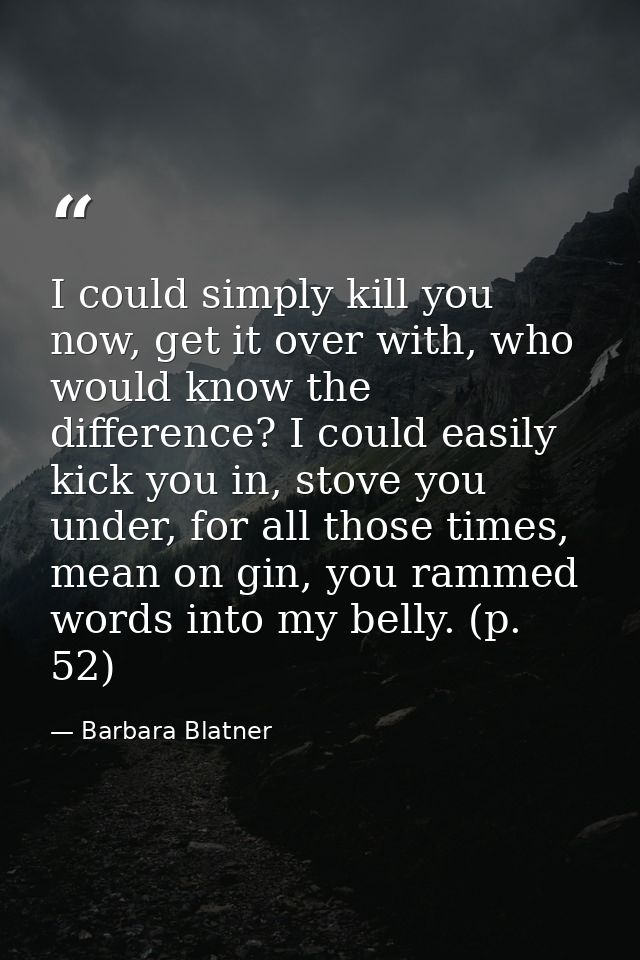 I could simply kill you now, get it over with, who would know the difference? I could easily kick you in, stove you unde — Barbara Blatner