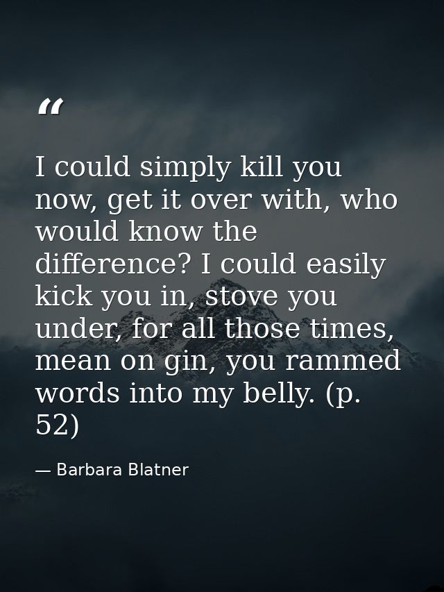 I could simply kill you now, get it over with, who would know the difference? I could easily kick you in, stove you unde — Barbara Blatner
