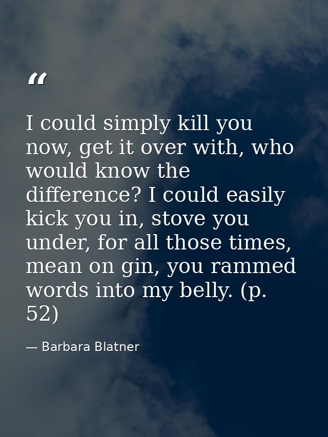 I could simply kill you now, get it over with, who would know the difference? I could easily kick you in, stove you unde — Barbara Blatner