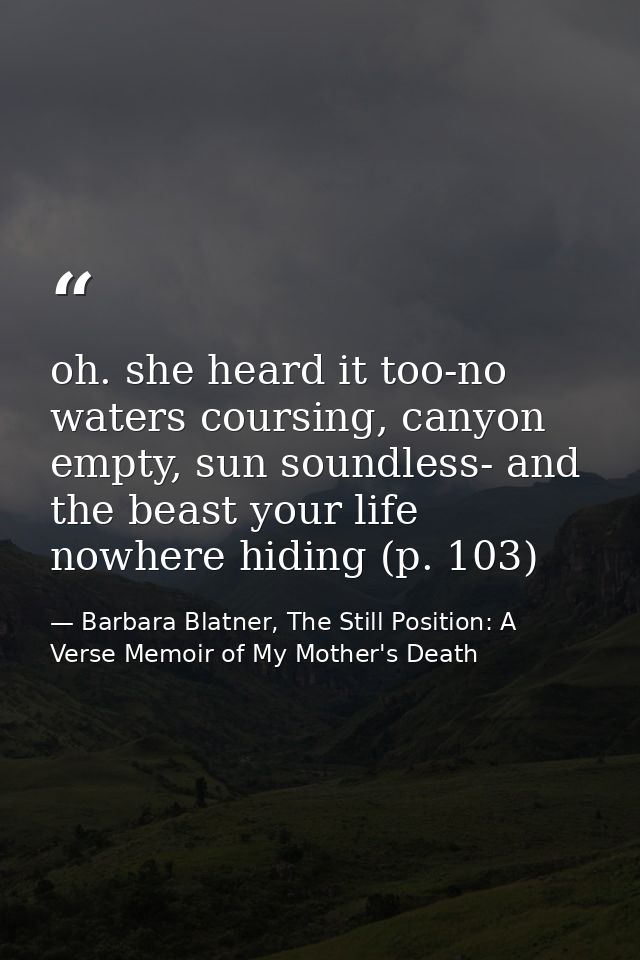 oh. she heard it too-no waters coursing, canyon empty, sun soundless- and the beast your life nowhere hiding (p. 103) — Barbara Blatner, The Still Position: A Verse Memoir of My Mother's Death