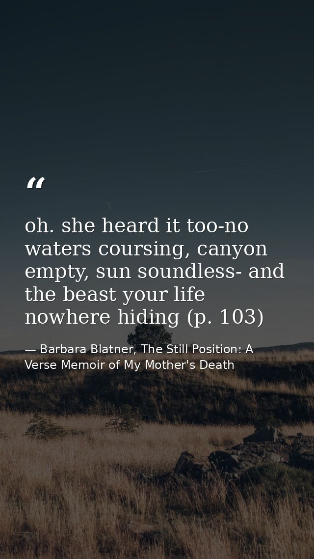 oh. she heard it too-no waters coursing, canyon empty, sun soundless- and the beast your life nowhere hiding (p. 103) — Barbara Blatner, The Still Position: A Verse Memoir of My Mother's Death