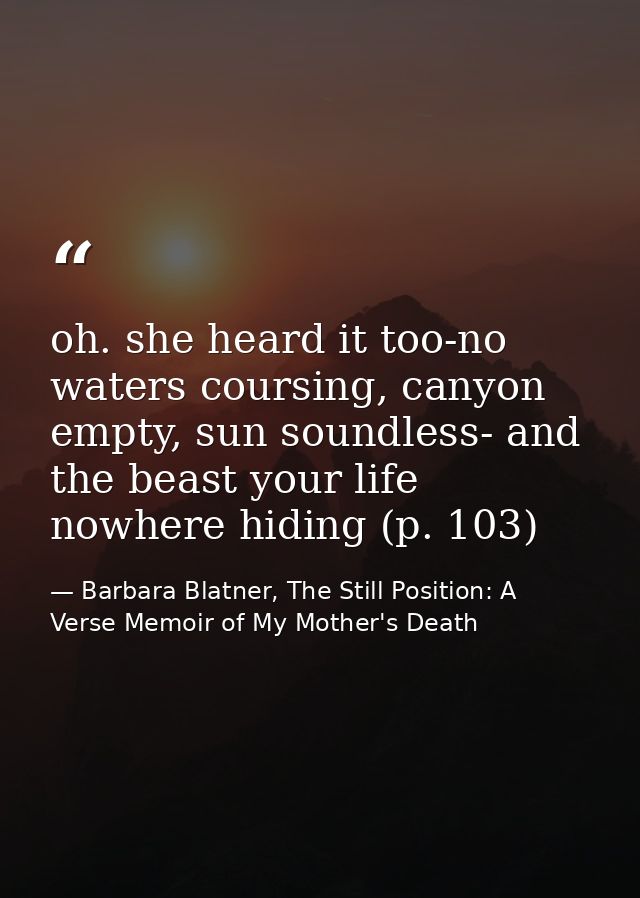 oh. she heard it too-no waters coursing, canyon empty, sun soundless- and the beast your life nowhere hiding (p. 103) — Barbara Blatner, The Still Position: A Verse Memoir of My Mother's Death