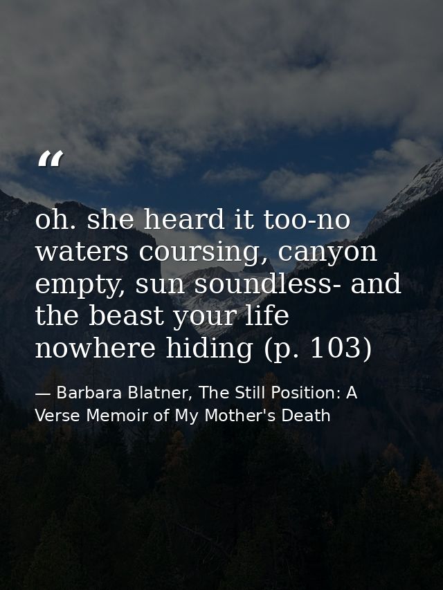 oh. she heard it too-no waters coursing, canyon empty, sun soundless- and the beast your life nowhere hiding (p. 103) — Barbara Blatner, The Still Position: A Verse Memoir of My Mother's Death