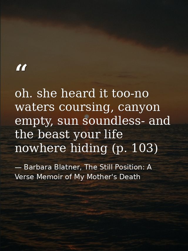 oh. she heard it too-no waters coursing, canyon empty, sun soundless- and the beast your life nowhere hiding (p. 103) — Barbara Blatner, The Still Position: A Verse Memoir of My Mother's Death