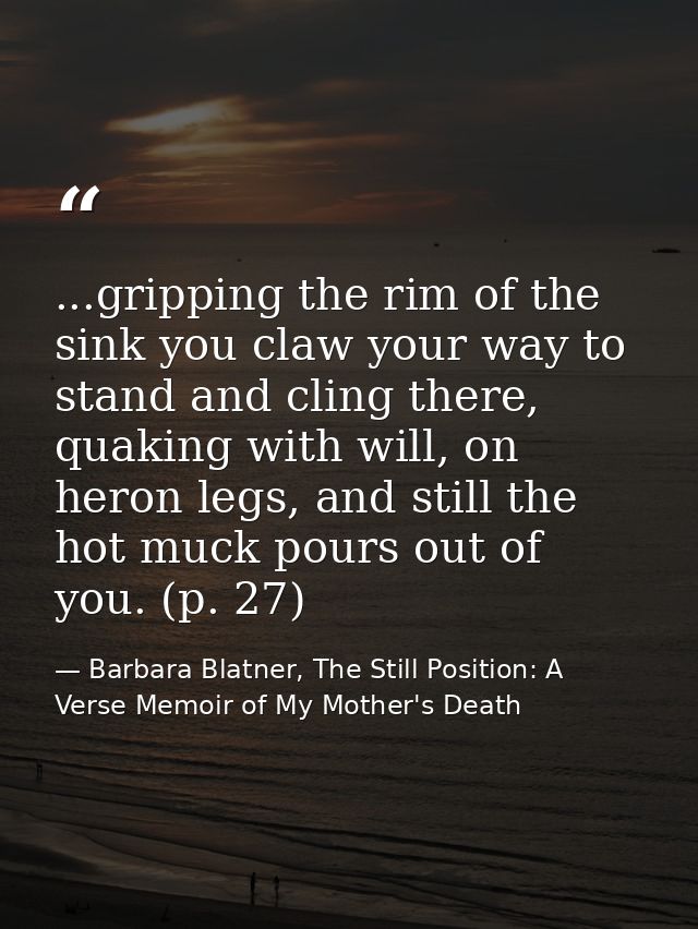 ...gripping the rim of the sink you claw your way to stand and cling there, quaking with will, on heron legs, and still  — Barbara Blatner, The Still Position: A Verse Memoir of My Mother's Death