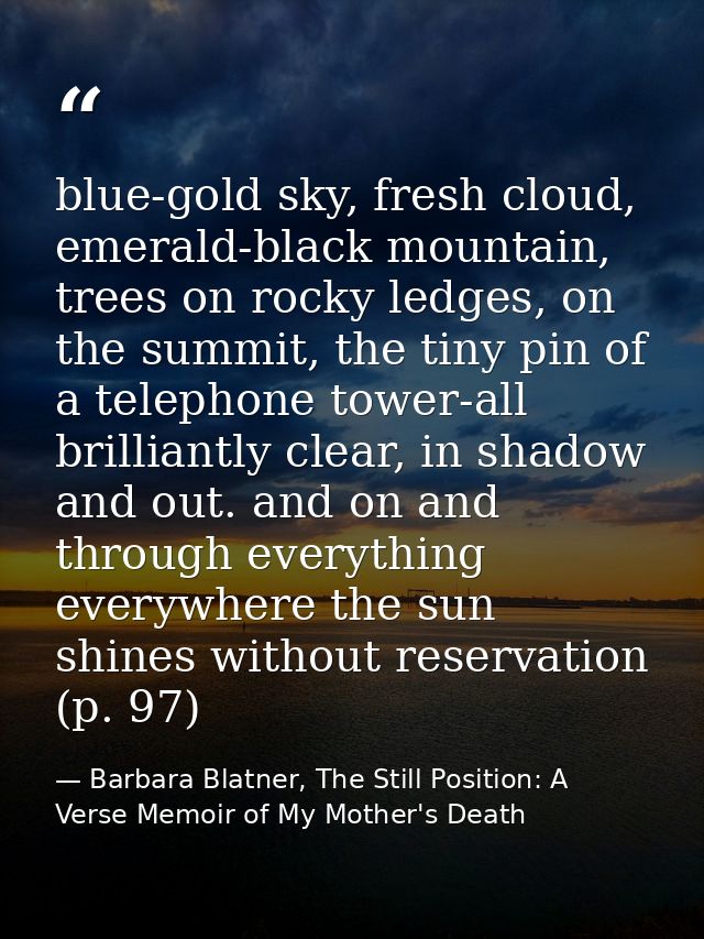 blue-gold sky, fresh cloud, emerald-black mountain, trees on rocky ledges, on the summit, the tiny pin of a telephone to — Barbara Blatner, The Still Position: A Verse Memoir of My Mother's Death