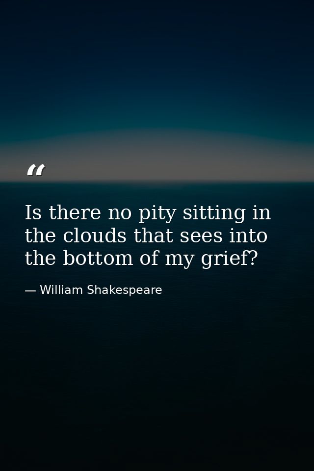 Is there no pity sitting in the clouds that sees into the bottom of my grief? — William Shakespeare