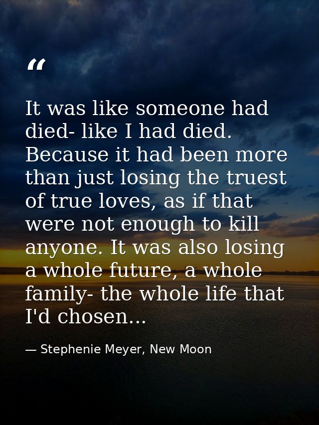 It was like someone had died- like I had died. Because it had been more than just losing the truest of true loves, as if — Stephenie Meyer, New Moon