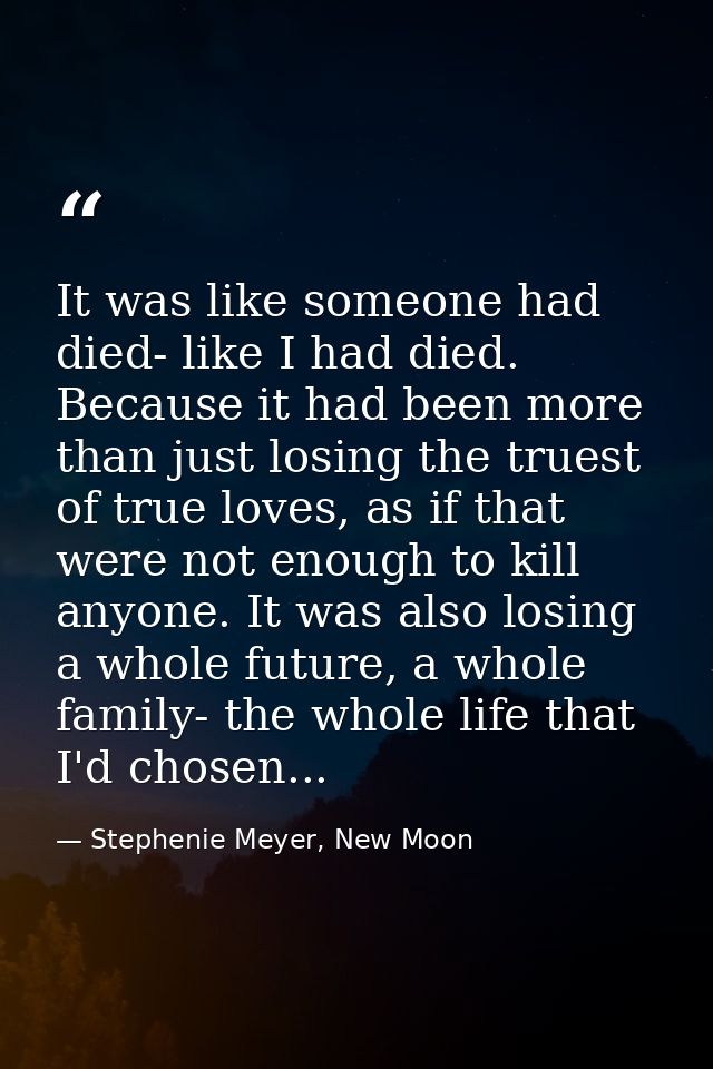 It was like someone had died- like I had died. Because it had been more than just losing the truest of true loves, as if — Stephenie Meyer, New Moon