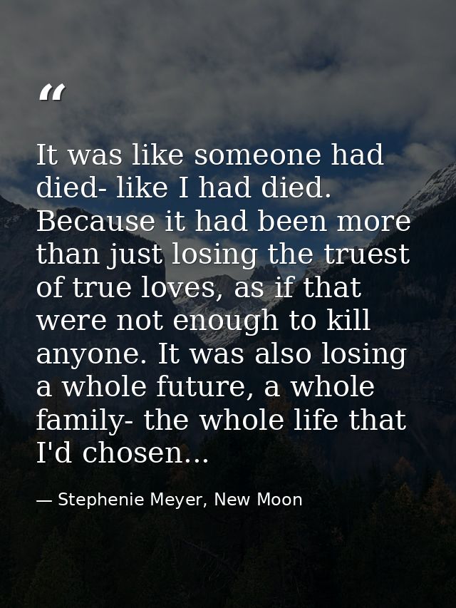 It was like someone had died- like I had died. Because it had been more than just losing the truest of true loves, as if — Stephenie Meyer, New Moon