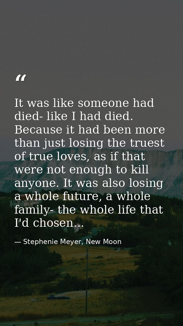 It was like someone had died- like I had died. Because it had been more than just losing the truest of true loves, as if — Stephenie Meyer, New Moon