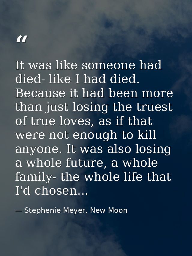 It was like someone had died- like I had died. Because it had been more than just losing the truest of true loves, as if — Stephenie Meyer, New Moon