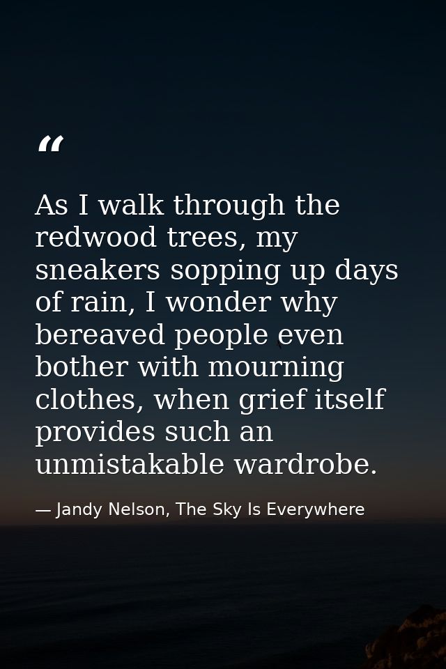 As I walk through the redwood trees, my sneakers sopping up days of rain, I wonder why bereaved people even bother with  — Jandy Nelson, The Sky Is Everywhere