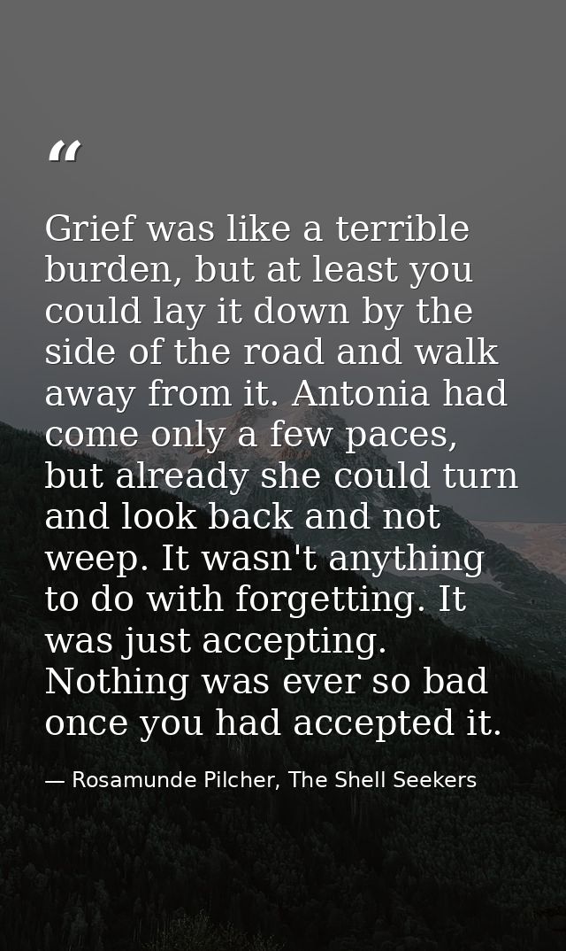 Grief was like a terrible burden, but at least you could lay it down by the side of the road and walk away from it. Anto — Rosamunde Pilcher, The Shell Seekers