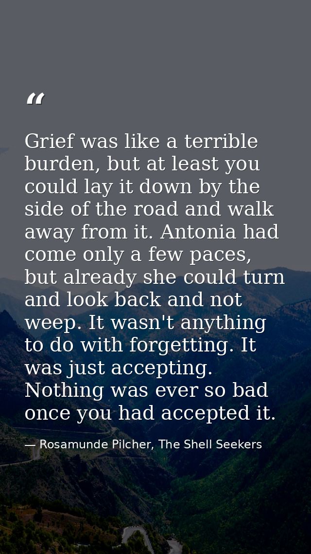 Grief was like a terrible burden, but at least you could lay it down by the side of the road and walk away from it. Anto — Rosamunde Pilcher, The Shell Seekers