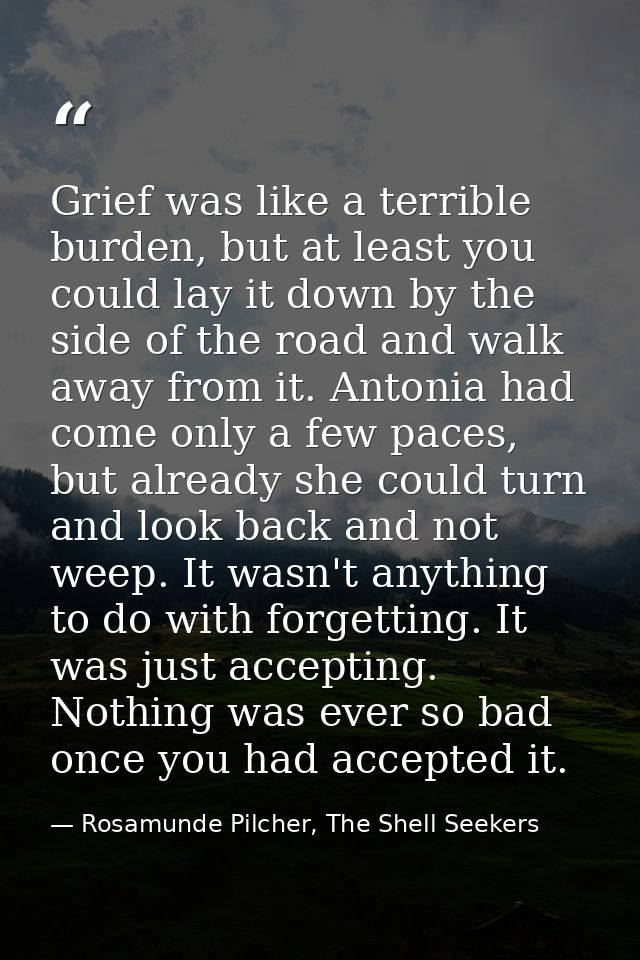 Grief was like a terrible burden, but at least you could lay it down by the side of the road and walk away from it. Anto — Rosamunde Pilcher, The Shell Seekers