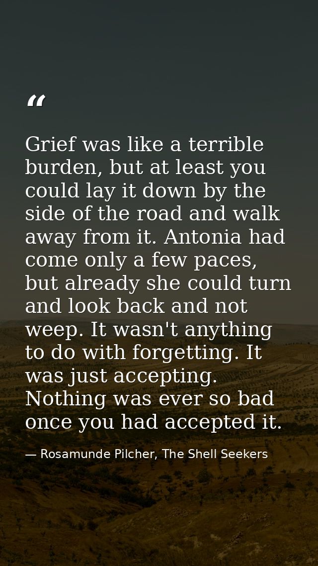 Grief was like a terrible burden, but at least you could lay it down by the side of the road and walk away from it. Anto — Rosamunde Pilcher, The Shell Seekers