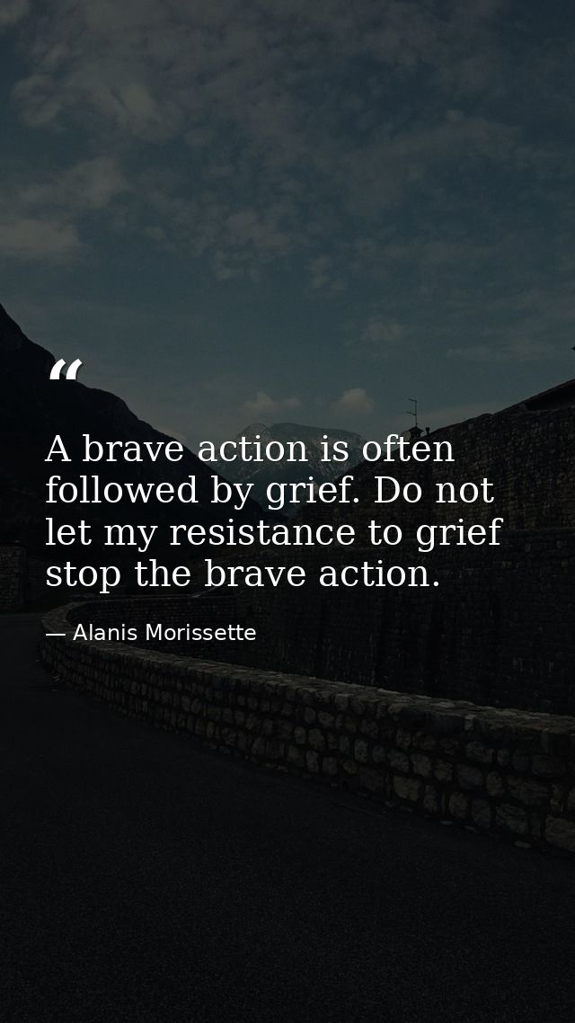 A brave action is often followed by grief. Do not let my resistance to grief stop the brave action. — Alanis Morissette