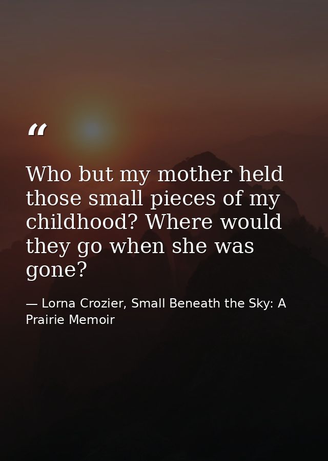Who but my mother held those small pieces of my childhood? Where would they go when she was gone? — Lorna Crozier, Small Beneath the Sky: A Prairie Memoir