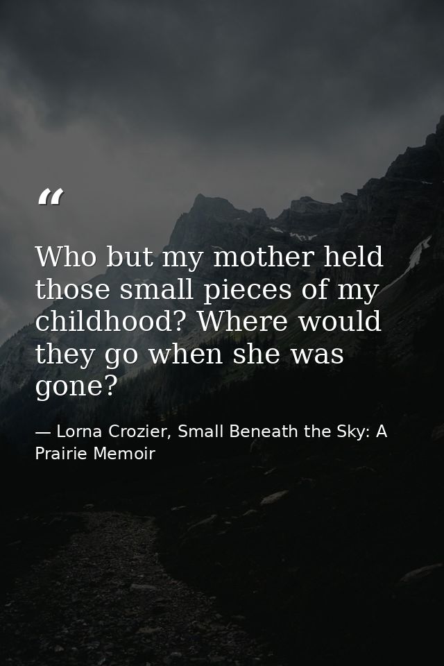 Who but my mother held those small pieces of my childhood? Where would they go when she was gone? — Lorna Crozier, Small Beneath the Sky: A Prairie Memoir
