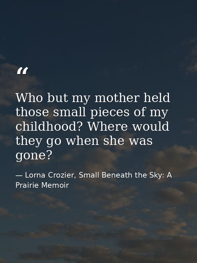 Who but my mother held those small pieces of my childhood? Where would they go when she was gone? — Lorna Crozier, Small Beneath the Sky: A Prairie Memoir