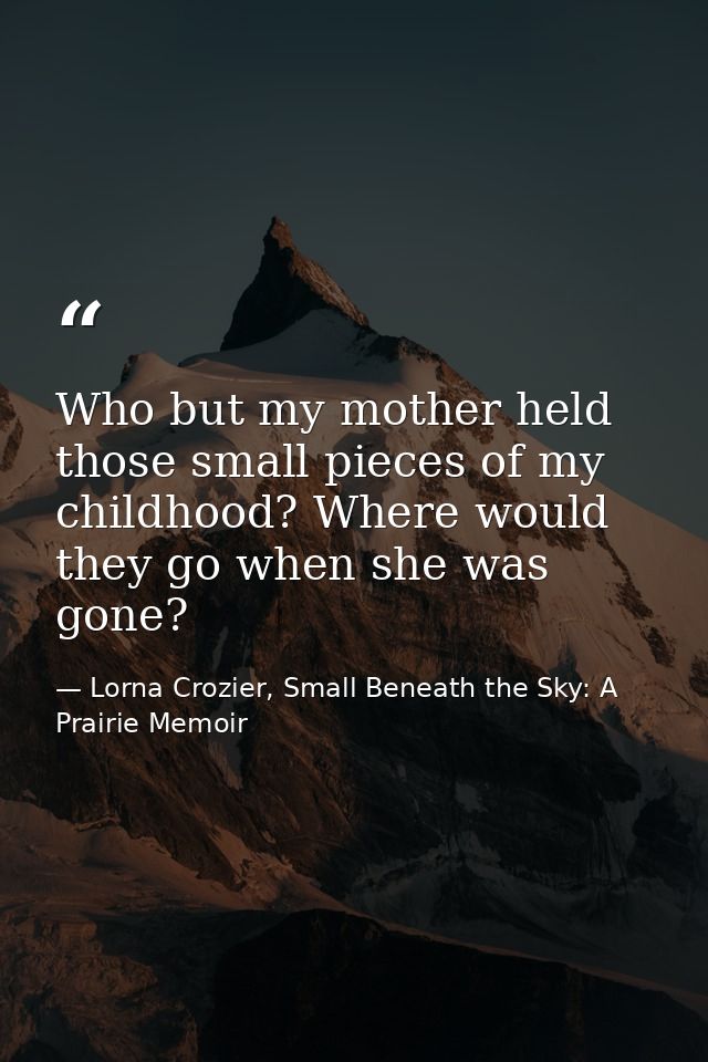 Who but my mother held those small pieces of my childhood? Where would they go when she was gone? — Lorna Crozier, Small Beneath the Sky: A Prairie Memoir